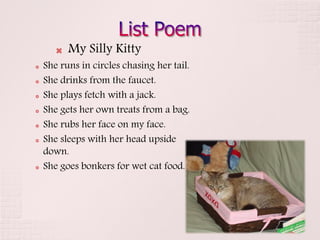    My Silly Kitty
   She runs in circles chasing her tail.
   She drinks from the faucet.
   She plays fetch with a jack.
   She gets her own treats from a bag.
   She rubs her face on my face.
   She sleeps with her head upside
    down.
   She goes bonkers for wet cat food.
 