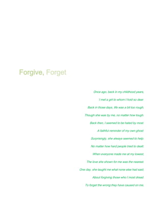 Forgive, Forget

                            Once ago, back in my childhood years,

                                I met a girl to whom I hold so dear.

                       Back in those days, life was a bit too rough,

                     Though she was by me, no matter how tough.

                         Back then, I seemed to be hated by most.

                              A faithful reminder of my own ghost.

                          Surprisingly, she always seemed to help.

                          No matter how hard people tried to dealt.

                           When everyone made me at my lowest,

                       The love she shown for me was the nearest.

                  One day, she taught me what none else had said,

                           About forgiving those who I most dread.

                      To forget the wrong they have caused on me,
 