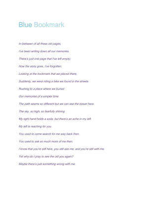 Blue Bookmark

In-between of all these old pages,

I’ve been writing down all our memories.

There’s just one page that I’ve left empty;

How the story goes, I’ve forgotten.

Looking at the bookmark that we placed there;

Suddenly, we were riding a bike we found in the streets.

Rushing to a place where we buried

Our memories of a simpler time.

The path seems so different but we can see the ocean here.

The sky, so high, so fearfully shining.

My right hand holds a soda, but there’s an ache in my left.

My left is reaching for you.

You used to come search for me way back then.

You used to ask so much more of me then.

I know that you’re still here, you still see me, and you’re still with me.

Yet why do I pray to see the old you again?

Maybe there’s just something wrong with me.
 