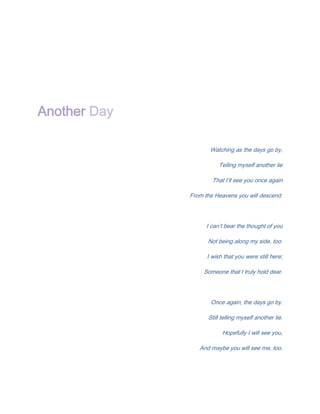 Another Day

                     Watching as the days go by,

                         Telling myself another lie

                      That I’ll see you once again

              From the Heavens you will descend.




                    I can’t bear the thought of you

                    Not being along my side, too.

                    I wish that you were still here;

                   Someone that I truly hold dear.




                     Once again, the days go by.

                    Still telling myself another lie.

                          Hopefully I will see you,

                 And maybe you will see me, too.
 