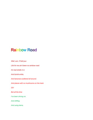 Rainbow Road

Well, son, I’ll tell you:

Life for me ain’t been no rainbow road.

It’s had shells in it,

And bomb-ombs,

And bananas scattered all around,

And places with no mushrooms on the track.

Go!

But all the time

I’ve been driving on,

And drifting,

And using items,
 