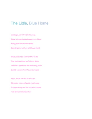 The Little, Blue Home

Long ago, just a few blocks away,

Stood a house that belonged to my friend.

Many years since I last visited,

Spending time with my childhood friend.




What used to be warm and full of life,

Now holds sadness and gloomy lights.

The time I spent with her those long years

Quickly vanished one November night.




Alone, I walk into the blue house.

Memories of her will guide me the way.

Thought empty and dull, none to counsel,

I will forever remember her.
 