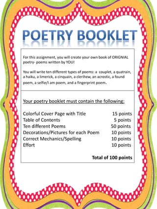 For this assignment, you will create your own book of ORIGNIAL
poetry- poems written by YOU!
You will write ten different types of poems: a couplet, a quatrain,
a haiku, a limerick, a cinquain, a clerihew, an acrostic, a found
poem, a selfie/I am poem, and a fingerprint poem.
Your poetry booklet must contain the following:
Colorful Cover Page with Title 15 points
Table of Contents 5 points
Ten different Poems 50 points
Decorations/Pictures for each Poem 10 points
Correct Mechanics/Spelling 10 points
Effort 10 points
Total of 100 points
 