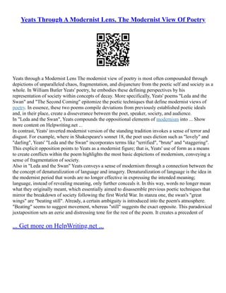 Yeats Through A Modernist Lens. The Modernist View Of Poetry
Yeats through a Modernist Lens The modernist view of poetry is most often compounded through
depictions of unparalleled chaos, fragmentation, and disjuncture from the poetic self and society as a
whole. In William Butler Yeats' poetry, he embodies these defining perspectives by his
representation of society within concepts of decay. More specifically, Yeats' poems "Leda and the
Swan" and "The Second Coming" epitomize the poetic techniques that define modernist views of
poetry. In essence, these two poems compile deviations from previously established poetic ideals
and, in their place, create a disseverance between the poet, speaker, society, and audience.
In "Leda and the Swan", Yeats compounds the oppositional elements of modernism into ... Show
more content on Helpwriting.net ...
In contrast, Yeats' inverted modernist version of the standing tradition invokes a sense of terror and
disgust. For example, where in Shakespeare's sonnet 18, the poet uses diction such as "lovely" and
"darling", Yeats' "Leda and the Swan" incorporates terms like "terrified", "brute" and "staggering".
This explicit opposition points to Yeats as a modernist figure; that is, Yeats' use of form as a means
to create conflicts within the poem highlights the most basic depictions of modernism, conveying a
sense of fragmentation of society.
Also in "Leda and the Swan" Yeats conveys a sense of modernism through a connection between the
the concept of denaturalization of language and imagery. Denaturalization of language is the idea in
the modernist period that words are no longer effective in expressing the intended meaning;
language, instead of revealing meaning, only further conceals it. In this way, words no longer mean
what they originally meant, which essentially aimed to disassemble previous poetic techniques that
mirror the breakdown of society following the first World War. In stanza one, the swan's "great
wings" are "beating still". Already, a certain ambiguity is introduced into the poem's atmosphere.
"Beating" seems to suggest movement, whereas "still" suggests the exact opposite. This paradoxical
juxtaposition sets an eerie and distressing tone for the rest of the poem. It creates a precedent of
... Get more on HelpWriting.net ...
 