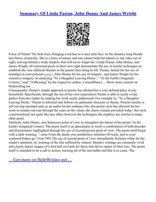 Summary Of Linda Pastan, John Donne And James Wright
Force of Nature The heat rises, bringing a red hue to a once pale face. In the distance long blonde
hair blows erratically. She is a force of nature and one cannot help but admire as she rides out of
sight, leaving behind a weak shadow, that will never forget her. Linda Pastan, John Donne, and
James Wright; all renowned poets in their own right demonstrate the use of similar techniques to
establish the very different themes in the poems they bring to life. Pastan, famed for her use of
nostalgia in conventional poetry, John Donne for his use of religion , and James Wright for his
extensive imagery. In analysing "To a Daughter Leaving Home ," "At the Earth's Imagined
Corners," and, "A Blessing" by the respective author, a resemblance ... Show more content on
Helpwriting.net ...
Consequently, Pastan's simple approach to poetry has allotted her a very defined place in any
household. Specifically, through the use of her own experiences Pastan is able to easily evoke
pathos from her reader by making her work easily understood. For example in, "To a Daughter
Leaving Home," Pastan is informal and follows no particular structure or rhyme. Paston's poetry is
self serving intended only as an outlet for her ordinary life; this poetic style has allowed for her
work to remain relevant through the years as the values she shares remain prevalent today. Her style
is personalized, not quite like any other, however the techniques she employs are similar to many
other poets.
Similarly, John Donne, also harnesses point of view to strengthen the theme of his poem,"At the
Earth's Imagined Corners. The poem itself is an apocalypse in itself, a combination of both disorder
and discernment; highlighted through the use of second person point of view. The poem itself begin
with a dark warning, ", arise From the death, you numberless infinities Of souls, and to your
scattered bodies go."(Arp 789) The use of second point of view immediately beckons wildy for the
reader's attention, by warning of the fate suffered by sinners. Donne's writings are extremely vivid
and clearly depict images of a foul hell on Earth for those that fail to repent of their sins. The poem
itself is intended to be a call to action, warning all of the inevitable end that is to come. The
... Get more on HelpWriting.net ...
 