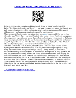 Comparing Poems '100 I Believe And Ars' Poetry
Poetry is the expression of emotion and ideas through the use of words. "Ars Poetica #100: I
Believe" by Elizabeth Alexander and "Poetry" by Marianne Moore are two poems that illustrate how
each author feels about poetry. They both express what it is about poetry that should be valued.
Although poetry can be misunderstanding, it exemplifies much purpose.
There are many different ways the two authors show how poetry is purposeful. One way is when
Alexander says, "Poetry (here I hear myself loudest) is the human voice..." This line is saying poetry
allows a person to express themselves. As she speaks at her loudest, she puts emphasis on the human
voice, making it authoritative. Another way Alexander expresses the purpose of poetry is when she
says, "Poetry is what you find in the dirt in the corner, over hear on the bus, God in the details..."
This line shows how poetry ... Show more content on Helpwriting.net ...
Alexander positions her poem in stanzas, while Moore's is a free verse (hers does not follow a
regular pattern of rhyme.) Alexander's whole poem is symbolic. She compares poetry to many
things. Alexander defines poetry when she says, "Poetry, I tell my students, is idiosyncratic."
Idiosyncratic meaning distinctive, special, or individualistic. Her repetition of using "poetry is" in
each stanza explains what poetry is and is not. Moore, on the other hand, uses more imagery. She
uses some metaphors and similes. Moore is also very detailed in her description of what poetry is
and how valuable good poetry can be. A simile Moore uses is, "The immovable critic twitching his
skin like a horse that feels a flea..." Any person will instantly think of a horse, twitching with fleas.
Some metaphors she uses are "imaginary gardens with real toads in them." With this metaphor,
Moore insists that true poetry should include both imagination and reality. A line that includes much
imagery is when Moore says, "The
... Get more on HelpWriting.net ...
 