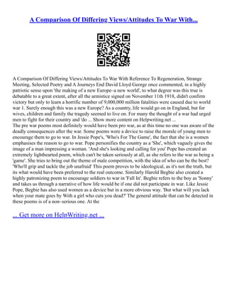 A Comparison Of Differing Views/Attitudes To War With...
A Comparison Of Differing Views/Attitudes To War With Reference To Regeneration, Strange
Meeting, Selected Poetry and A Journeys End David Lloyd George once commented, in a highly
patriotic sense upon 'the making of a new Europe–a new world', to what degree was this true is
debatable to a great extent, after all the armistice signed on November 11th 1918, didn't confirm
victory but only to learn a horrific number of 9,000,000 million fatalities were caused due to world
war 1. Surely enough this was a new Europe? As a country, life would go on in England, but for
wives, children and family the tragedy seemed to live on. For many the thought of a war had urged
men to fight for their country and 'do ... Show more content on Helpwriting.net ...
The pre war poems most definitely would have been pro war, as at this time no one was aware of the
deadly consequences after the war. Some poems were a device to raise the morale of young men to
encourage them to go to war. In Jessie Pope's, 'Who's For The Game', the fact that she is a women
emphasises the reason to go to war. Pope personifies the country as a 'She', which vaguely gives the
image of a man impressing a woman. 'And she's looking and calling for you' Pope has created an
extremely lighthearted poem, which can't be taken seriously at all, as she refers to the war as being a
'game'. She tries to bring out the theme of male competition, with the idea of who can be the best?
'Who'll grip and tackle the job unafraid' This poem proves to be ideological, as it's not the truth, but
its what would have been preferred to the real outcome. Similarly Harold Begbie also created a
highly patronizing poem to encourage soldiers to war in 'Fall In'. Begbie refers to the boy as 'Sonny'
and takes us through a narrative of how life would be if one did not participate in war. Like Jessie
Pope, Begbie has also used women as a device but in a more obvious way. 'But what will you lack
when your mate goes by With a girl who cuts you dead?' The general attitude that can be detected in
these poems is of a non–serious one. At the
... Get more on HelpWriting.net ...
 