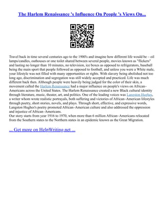 The Harlem Renaissance 's Influence On People 's Views On...
Travel back in time several centuries ago to the 1900's and imagine how different life would be – oil
lamps/candles, outhouses or one toilet shared between several people, movies known as "flickers"
and lasting no longer than 10 minutes, no television, ice boxes as opposed to refrigerators, baseball
being the main sport that people followed as opposed to football, and unless you were a White male,
your lifestyle was not filled with many opportunities or rights. With slavery being abolished not too
long ago, discrimination and segregation was still widely accepted and practiced. Life was much
different back then. Although people were heavily being judged for the color of their skin, a
movement called the Harlem Renaissance had a major influence on people's views on African–
Americans across the United States. The Harlem Renaissance created a new Black cultural identity
through literature, music, theater, art, and politics. One of the leading voices was Langston Hughes,
a writer whom wrote realistic portrayals, both suffering and victories of African–American lifestyles
through poetry, short stories, novels, and plays. Through short, effective, and expressive words,
Langston Hughes's poetry promoted African–American culture and also addressed the oppression
and injustice of African–Americans.
Our story starts from year 1916 to 1970, when more than 6 million African–Americans relocated
from the Southern states to the Northern states in an epidemic known as the Great Migration.
... Get more on HelpWriting.net ...
 