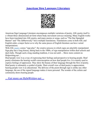 American Sign Language Literature
American Sign Language Literature encompasses multiple variations of poetry. ASL poetry itself is
a vibrant three–dimensional art form where body movement conveys meaning. Many English works
have been translated into ASL poetry, and many poems or songs, such as "The Star Spangled
Banner" and "The Jabberwocky" have multiple translations. Translations come in both ASL and
English order, a major factor as to why the same pieces of English literature can have varied
interpretations.
With ASL poetry comes "sign play": the creative process in which signs are playfully manipulated.
Sign play has a long history, dating back to the 1800s, of sign manipulation within deaf schools and
deaf clubs. Though such a long standing tradition, it was not until ... Show more content on
Helpwriting.net ...
Deaf people view it as a way of expressing their feelings and perspective to hearing people. Deaf
poetry eliminates the hearing world's misconception on how deaf people live. It is mainly used to
express feelings of oppression. They show the beauty of their language through the flow of poetry.
Deaf poetry is ultimately a symbol of pride. Their overall view of deaf poetry is appreciation;
hearing people view it as educational. The delivery of the poem through sign is unlike any other
language, the use of the signed language makes it more personal. The wonder of the culture and
community draws hearing people
... Get more on HelpWriting.net ...
 