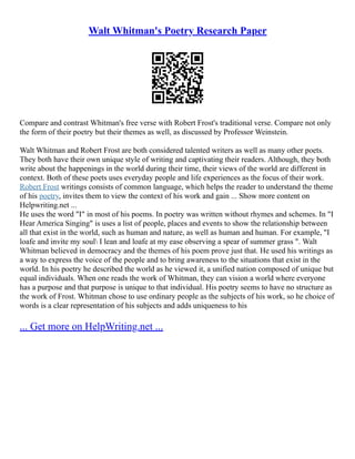 Walt Whitman's Poetry Research Paper
Compare and contrast Whitman's free verse with Robert Frost's traditional verse. Compare not only
the form of their poetry but their themes as well, as discussed by Professor Weinstein.
Walt Whitman and Robert Frost are both considered talented writers as well as many other poets.
They both have their own unique style of writing and captivating their readers. Although, they both
write about the happenings in the world during their time, their views of the world are different in
context. Both of these poets uses everyday people and life experiences as the focus of their work.
Robert Frost writings consists of common language, which helps the reader to understand the theme
of his poetry, invites them to view the context of his work and gain ... Show more content on
Helpwriting.net ...
He uses the word "I" in most of his poems. In poetry was written without rhymes and schemes. In "I
Hear America Singing" is uses a list of people, places and events to show the relationship between
all that exist in the world, such as human and nature, as well as human and human. For example, "I
loafe and invite my soul I lean and loafe at my ease observing a spear of summer grass ". Walt
Whitman believed in democracy and the themes of his poem prove just that. He used his writings as
a way to express the voice of the people and to bring awareness to the situations that exist in the
world. In his poetry he described the world as he viewed it, a unified nation composed of unique but
equal individuals. When one reads the work of Whitman, they can vision a world where everyone
has a purpose and that purpose is unique to that individual. His poetry seems to have no structure as
the work of Frost. Whitman chose to use ordinary people as the subjects of his work, so he choice of
words is a clear representation of his subjects and adds uniqueness to his
... Get more on HelpWriting.net ...
 
