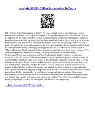 Analysis Of Billy Collins Introduction To Poetry
Billy Collins' poem "Introduction to Poetry" provides a coded guide to help beginning readers
understand how to unlock the mysteries of poetry. The speaker urges readers to read critically with
an emphasis on the poem's structure, sound, and artistic merit, but cautions them against getting so
caught up in the search for meaning that they forget to enjoy the poem. Poetry can be a challenge to
read for many, and Billy Collins wants to help students overcome this challenge. When reading
poetry it's easy for us to try and overanalyze the text trying to find its deeper meaning. Collins theme
of "Introduction to Poetry" is to enjoy reading poetry and not to "torture a confession out of it".
When Collins says this he means don't force something out of the poem that's simply not there. Yes,
analyze the poem but don't look so deeply ... Show more content on Helpwriting.net ...
Colling says "I" referring to teachers and "them" referring to students so that it can be more
relatable. In the first stanza Collins uses the perspective of sight or the point of view of an artist by
saying "hold it to the light like a color slide". In this smile light represents reason. Collins is saying
reason with the poem, look at its parts and how they fit together and see what it means. Stanza two
is a metaphor that represents sound or the point of view of a musician. It reads "or press an ear
against its hive" Collins is telling the reader to see what all the buzz is about in poetry and read it.
Like a bees hive there is a lot going on in poems. Bees work like the reader does to understand every
part at hand. Collins wants readers to just listen to poetry and not over analyze. Stanza three
represents touch and a scientist point of view. Science and poetry can be compared in the way that
you have to figure poetry and science out while going in blind. Your observations in both cases is
the key to figuring it out. You are a stranger to this idea and have to give up
... Get more on HelpWriting.net ...
 