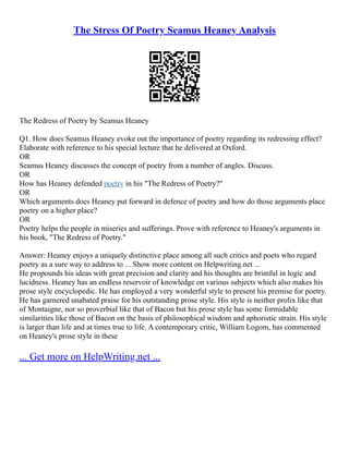 The Stress Of Poetry Seamus Heaney Analysis
The Redress of Poetry by Seamus Heaney
Q1. How does Seamus Heaney evoke out the importance of poetry regarding its redressing effect?
Elaborate with reference to his special lecture that he delivered at Oxford.
OR
Seamus Heaney discusses the concept of poetry from a number of angles. Discuss.
OR
How has Heaney defended poetry in his "The Redress of Poetry?"
OR
Which arguments does Heaney put forward in defence of poetry and how do those arguments place
poetry on a higher place?
OR
Poetry helps the people in miseries and sufferings. Prove with reference to Heaney's arguments in
his book, "The Redress of Poetry."
Answer: Heaney enjoys a uniquely distinctive place among all such critics and poets who regard
poetry as a sure way to address to ... Show more content on Helpwriting.net ...
He propounds his ideas with great precision and clarity and his thoughts are brimful in logic and
lucidness. Heaney has an endless reservoir of knowledge on various subjects which also makes his
prose style encyclopedic. He has employed a very wonderful style to present his premise for poetry.
He has garnered unabated praise for his outstanding prose style. His style is neither prolix like that
of Montaigne, nor so proverbial like that of Bacon but his prose style has some formidable
similarities like those of Bacon on the basis of philosophical wisdom and aphoristic strain. His style
is larger than life and at times true to life. A contemporary critic, William Logom, has commented
on Heaney's prose style in these
... Get more on HelpWriting.net ...
 