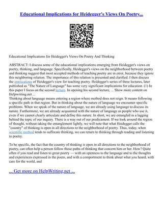 Educational Implications for Heidegger's Views On Poetry...
Educational Implications for Heidegger's Views On Poetry And Thinking
ABSTRACT: I discuss some of the educational implications emerging from Heidegger's views on
poetry, thinking, and language. Specifically, Heidegger's views on the neighborhood between poetry
and thinking suggest that most accepted methods of teaching poetry are in error, because they ignore
this neighboring relation. The importance of this relation is presented and clarified. I then discuss
the implications of Heidegger's view for teaching poetry. Heidegger's series of three lectures, later
published as "The Nature of Language" has some very significant implications for education. (1) In
this paper I focus on the second lecture. In opening his second lecture, ... Show more content on
Helpwriting.net ...
Thinking about language means entering a region where method does not reign. It means following
a specific path in that region. But in thinking about the nature of language we encounter specific
problems. When we speak of the nature of language, we are already using language to discuss its
nature. Furthermore, we are already acquainted with the nature of language as people who use it,
even if we cannot clearly articulate and define this nature. In short, we are entangled in a lagging
behind the topic of our inquiry. There is a way out of our predicament. If we look around the region
of thought, without taking the entanglement lightly, we will note that what Heidegger calls the
"country" of thinking is open in all directions to the neighborhood of poetry. Thus, today, when
scientific method tends to suffocate thinking, we can return to thinking through reading and listening
to poetry.
To be specific, the fact that the country of thinking is open in all directions to the neighborhood of
poetry, can often help a person follow those paths of thinking that concern him or her. How? Quite
often if you read and listen to great poetry –– with an openness to the language and to the thoughts
and experiences expressed in the poem, and with a comportment to think about what you heard, with
care for the world, and
... Get more on HelpWriting.net ...
 