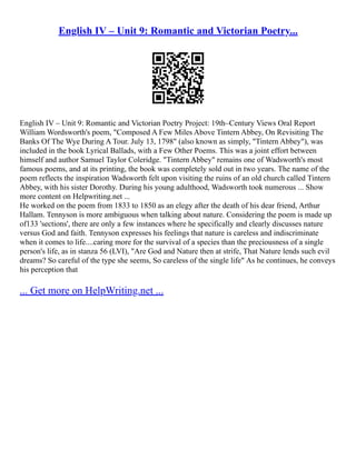 English IV – Unit 9: Romantic and Victorian Poetry...
English IV – Unit 9: Romantic and Victorian Poetry Project: 19th–Century Views Oral Report
William Wordsworth's poem, "Composed A Few Miles Above Tintern Abbey, On Revisiting The
Banks Of The Wye During A Tour. July 13, 1798" (also known as simply, "Tintern Abbey"), was
included in the book Lyrical Ballads, with a Few Other Poems. This was a joint effort between
himself and author Samuel Taylor Coleridge. "Tintern Abbey" remains one of Wadsworth's most
famous poems, and at its printing, the book was completely sold out in two years. The name of the
poem reflects the inspiration Wadsworth felt upon visiting the ruins of an old church called Tintern
Abbey, with his sister Dorothy. During his young adulthood, Wadsworth took numerous ... Show
more content on Helpwriting.net ...
He worked on the poem from 1833 to 1850 as an elegy after the death of his dear friend, Arthur
Hallam. Tennyson is more ambiguous when talking about nature. Considering the poem is made up
of133 'sections', there are only a few instances where he specifically and clearly discusses nature
versus God and faith. Tennyson expresses his feelings that nature is careless and indiscriminate
when it comes to life....caring more for the survival of a species than the preciousness of a single
person's life, as in stanza 56 (LVI), "Are God and Nature then at strife, That Nature lends such evil
dreams? So careful of the type she seems, So careless of the single life" As he continues, he conveys
his perception that
... Get more on HelpWriting.net ...
 