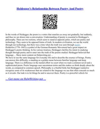 Heidegger's Relationship Between Poetry And Poetry
In the words of Heidegger, the poem is a vortex that snatches us away not gradually, but suddenly,
and thus we are drawn into a conversation. Understanding of poetry is essential to Heidegger's
philosophy. There are two notions, which seem to stand at opposite poles, which are poetry and
technology. They seem to be opposed forms of truth. In modern civilization, we see the world
through our technology, but there was a time when the truth was seen through poetry.
Holderlin (1770–1843) a symbol of the German Romantic Movement had a great impact on
Heidegger's poetic thinking. In his various treatises, Heidegger clarifies his intent in studying
thought through poetry and to enter into the truth of the poems studied. Heidegger believed that
language ... Show more content on Helpwriting.net ...
We have to use the same language for everyday life and to describe the essence of beings. Poetry
can answer this difficulty, a standing as a golden mean between familiar language and deep
language. There is a difference in the mental effort we exert when we read a common novel and a
sophisticated poem. Poetic language uses uncommon terms and this makes us think deeply about the
words, as compared to common speech. Philosophy is a fruitful field, but Heidegger wanted to
recognize some of its weaknesses that are related to the language we use that often conceals as much
as it reveals. Our task is to let things be and to uncover them. Poetry is a powerful vehicle for
... Get more on HelpWriting.net ...
 