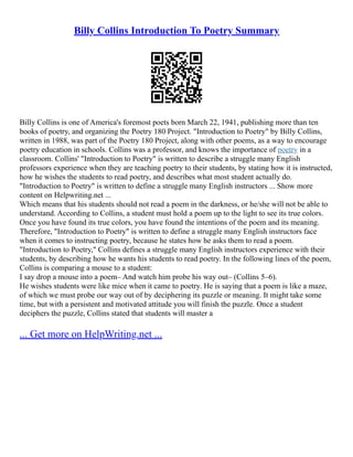Billy Collins Introduction To Poetry Summary
Billy Collins is one of America's foremost poets born March 22, 1941, publishing more than ten
books of poetry, and organizing the Poetry 180 Project. "Introduction to Poetry" by Billy Collins,
written in 1988, was part of the Poetry 180 Project, along with other poems, as a way to encourage
poetry education in schools. Collins was a professor, and knows the importance of poetry in a
classroom. Collins' "Introduction to Poetry" is written to describe a struggle many English
professors experience when they are teaching poetry to their students, by stating how it is instructed,
how he wishes the students to read poetry, and describes what most student actually do.
"Introduction to Poetry" is written to define a struggle many English instructors ... Show more
content on Helpwriting.net ...
Which means that his students should not read a poem in the darkness, or he/she will not be able to
understand. According to Collins, a student must hold a poem up to the light to see its true colors.
Once you have found its true colors, you have found the intentions of the poem and its meaning.
Therefore, "Introduction to Poetry" is written to define a struggle many English instructors face
when it comes to instructing poetry, because he states how he asks them to read a poem.
"Introduction to Poetry," Collins defines a struggle many English instructors experience with their
students, by describing how he wants his students to read poetry. In the following lines of the poem,
Collins is comparing a mouse to a student:
I say drop a mouse into a poem– And watch him probe his way out– (Collins 5–6).
He wishes students were like mice when it came to poetry. He is saying that a poem is like a maze,
of which we must probe our way out of by deciphering its puzzle or meaning. It might take some
time, but with a persistent and motivated attitude you will finish the puzzle. Once a student
deciphers the puzzle, Collins stated that students will master a
... Get more on HelpWriting.net ...
 