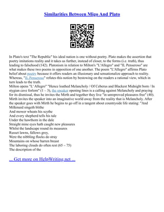 Similarities Between Migo And Plato
In Plato's text "The Republic" his ideal nation is one without poetry. Plato makes the assertion that
poetry imitations reality and it takes us further, instead of closer, to the forms (i.e. truth), thus
leading to falsehood (142). Platonism in relation to Milton's "L'Allegro" and "IL Penseroso" are
what makes these two poems in opposition of one another. The poem "L'Allegro" affirms Plato
belief about poetry because it offers readers an illusionary and sensationalize approach to reality.
Whereas, "IL Penseroso" refutes this notion by bestowing on the readers a rational view, which in
turn leads to the truth.
Milton opens "L' Allegro" "Hence loathed Melancholy / Of Ceberus and Blackest Midnight born / In
stygian cave forlorn" (1 – 3), the speaker opening lines is a calling against Melancholy and praying
for its dismissal, thus he invites the Mirth and together they live "in unreproved pleasures free" (40).
Mirth invites the speaker into an imaginative world away from the reality that is Melancholy. After
the speaker goes with Mirth he begins to go off in a tangent about countryside life stating: "And
Milkmaid singeth blithe
And mower wheats his scythe
And every shepherd tells his tale
Under the hawthorn in the dale
Straight mine eyes hath caught new pleasures
Whilst the landscape round its measures
Russet lawns, fallows grey,
Were the nibbling flocks do stray
Mountains on whose barren breast
The laboring clouds do often rest (65 – 75)
The description of the
... Get more on HelpWriting.net ...
 