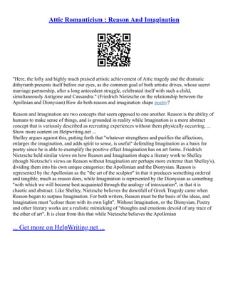 Attic Romanticism : Reason And Imagination
"Here, the lofty and highly much praised artistic achievement of Attic tragedy and the dramatic
dithyramb presents itself before our eyes, as the common goal of both artistic drives, whose secret
marriage partnership, after a long antecedent struggle, celebrated itself with such a child,
simultaneously Antigone and Cassandra." (Friedrich Nietzsche on the relationship between the
Apollnian and Dionysian) How do both reason and imagination shape poetry?
Reason and Imagination are two concepts that seem opposed to one another. Reason is the ability of
humans to make sense of things, and is grounded in reality while Imagination is a more abstract
concept that is variously described as recreating experiences without them physically occurring, ...
Show more content on Helpwriting.net ...
Shelley argues against this, putting forth that "whatever strengthens and purifies the affections,
enlarges the imagination, and adds spirit to sense, is useful" defending Imagination as a basis for
poetry since he is able to exemplify the positive effect Imagination has on art forms. Friedrich
Nietzsche held similar views on how Reason and Imagination shape a literary work to Shelley
(though Nietzsche's views on Reason without Imagination are perhaps more extreme than Shelley's),
dividing them into his own unique categories: the Apollonian and the Dionysian. Reason is
represented by the Apollonian as the "the art of the sculptor" in that it produces something ordered
and tangible, much as reason does, while Imagination is represented by the Dionysian as something
"with which we will become best acquainted through the analogy of intoxication", in that it is
chaotic and abstract. Like Shelley, Nietzsche believes the downfall of Greek Tragedy came when
Reason began to surpass Imagination. For both writers, Reason must be the basis of the ideas, and
Imagination must "colour them with its own light". Without Imagination, or the Dionysian, Poetry
and other literary works are a realistic mimicking of "thoughts and emotions devoid of any trace of
the ether of art". It is clear from this that while Nietzsche believes the Apollonian
... Get more on HelpWriting.net ...
 