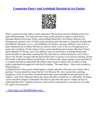 Comparing Poetry And Archibald Macleish In Ars Poetica
What is a poem and what makes a poem important? This question can have multiple answers for
many different people. Two such poets have ideas of this question to express in their poems.
Marianne Moore in her poem, Poetry, and Archibald MacLeish in Ars Poetica. Both are very
talented poets and their views of what a poem should be and what makes it important are both alike
and different. Marianne's Poetry, and Archibald's Ars Poetica, expresses different views of how a
poem should present its theme, but both are similar in their views of the use of imagination in a
poem and it simplicity. On the subject of how a poem should present its theme, Marianne's Poetry
and Archibald's Ars Poetica, have very different views. In Ars Poetica, Archibald literates that
poems should be so absolutely stunning that they don't have to explain themselves, sort of like a
piece of art. By this, he means that the poem doesn't have to convey a very obvious meaning. On the
other hand, in Marianne Moore's poem Poetry, she believes that a good, genuine, poem shouldn't be
so complex and hard to understand. She thinks a poem needs to openly state its theme, to help
readers understand and appreciate what they're reading. "The same thing ... Show more content on
Helpwriting.net ...
Archibald believes that a poem should capture a reader's attention with some sort of allure, like a
painting. "A poem should not mean/ But be" (Ars Poetica). He views a poem like a painting,
hanging on a wall, it's just there. Archibald thinks that a poem shouldn't be this great puzzle, but
simple; a work of art. Marianne Moore also shares this idea of simplicity. As said before, she thinks
a poem should be simple to understand. She believes that when the poem is simple and easy to
understand that when "reading it, however, with a perfect contempt for it, one discovers in it after
all, a place for the genuine"
... Get more on HelpWriting.net ...
 