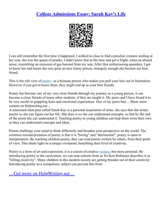 College Admissions Essay: Sarah Kay's Life
I can still remember the first time it happened, I walked in class to find a peculiar creature smiling at
her seat, she was the queen of pranks, I didn't know that at the time and got a fright, when an absurd
noise, resembling an emission of gas bursted from my seat. After that embarrassing quandary, I got
to know her and learnt she was quite an nice funny person, strangely enough she became my best
friend.
This is the rife view of poetry: as a heinous person who makes you pull your hair out in frustration.
However if you got to know them, they might end up as your best friends.
Poetry has become one of my very close friends through my journey as a young person, it can
become a close friends of many other students, if they are taught it. My peers and I have found it to
be very useful in grappling fears and emotional experiences. One of my peers had ... Show more
content on Helpwriting.net ...
A renowned slam poet called Sarah Kay is a personal inspiration of mine, she says that she writes
poems so she can figure out her life. She does is so she can understand concepts, so that by the end
of the poem she can understand it. Teaching poetry to young children can help them write their own
so they can understand concepts and ideas.
Poems challenge your mind to think differently and broaden your perspective on the world. The
common misinterpretation of poetry is that it is "boring" and "detrimental", poetry is open to
interpretation. By teaching children poetry, they can read poems written by others, from their point
of view. This sheds light on a unique viewpoint, benefiting their level of creativity.
Poetry is a form of art and expression, it is a cousin of creative writing, but more personal. By
introducing poetry in the curriculum, we can stop schools from as Sir Ken Robinsen describes it as
"killing creativity". Many children in this modern society are getting breeder out of their creativity.
Introducing poetry as a compulsory subject can prevent this from
... Get more on HelpWriting.net ...
 