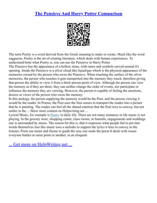 The Pensieve And Harry Potter Comparison
The term Poetry is a word derived from the Greek meaning to make or create. Much like the word
sugguests, Poetry is the art of creating literature, which deals with human experiences. To
understand bette what Poetry is, one can use the Pensieve in Harry Potter.
The Pensieve has the appearance of a hollow stone, with runes and symbols carved around it's
opening. Inside the Pensieve is a silver cloud like liqiud/gas which is the physical appearance of the
memories owned by the person who owns the Pensieve. When touching the surface of the silver
memories, the person who touches it gets transported into the memory they touch, therefore giving
that person the ability to view it from a third–person point of view. Although the person can view
the memory as if they are there, they can neither change the order of events, nor participate or
influence the memory they are viewing. However, the person is capable of feeling the emotions,
desires or views of the person who owns the memory.
In this analogy, the person supplying the memory would be the Poet, and the person viewing it
would be the reader. In Poems, the Poet uses the four senses to transport the reader into a picture
that he is painting. The reader can feel all the shared emotion that the Poet tries to convey, but not
unlike in the ... Show more content on Helpwriting.net ...
Lyrical Music, for example is Poetry in daily life. There are not many instances in life music is not
playing. In the grocery store, shopping center, class rooms, at funerals, engagements and weddings
one is surrounded by music. The reason for this is, that it expresses what people fail to put into
words themselves.Just like music uses a melodie to support the lyrics it tries to convey to the
listener, Poets use meter and rhyme to guide the way one reads the poem.It deals with issues
everyone battles at some point or another, in an eloquent
... Get more on HelpWriting.net ...
 