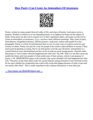 How Poetry Can Create An Atmosphere Of Awareness
Poetry, written by many people from all walks of life, and times of history. Each piece serves a
purpose. Weather to inform us of our impending doom, or to lighten our hearts on the subject of
death. Some poets use this tool to express love to their significant others, and many use the tool to
create an atmosphere of awareness. Poetry can have many different meanings. They come in epics,
short phrases, misguided sentences, abstract pictures, song lyrics, haikus and regular five line
paragraphs. Poetry is a form of entertainment that we use, in some ways to express ourselves and
connect to others. Poetry can also be a way for people to be creative and contribute to society if they
aren't good at painting or acting. Not to say that poetry is for the cast off artists, instead there is a
certain breed of crazy and disturbed you have to be in order to create lasting poetry. Aristotle states
that poetry is "not to report what has happened, but what will." Pg. 688. That is to say that a poet can
predict the future and warn people of what could come of their actions, which is one purpose of
poetry. J. M. ARMSTRONG agrees with Aristotle, that a poet shouldn't tell what happened but what
will, "The poet, on the other hand, looks for causal relations among fictional or non–fictional events,
for he cares whether his composition has a plot with events that happen because of other events and
not merely after them". This is really important in the evidence that poetry is more than just
... Get more on HelpWriting.net ...
 