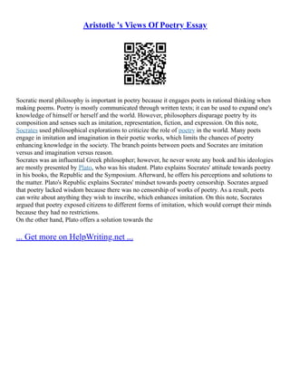 Aristotle 's Views Of Poetry Essay
Socratic moral philosophy is important in poetry because it engages poets in rational thinking when
making poems. Poetry is mostly communicated through written texts; it can be used to expand one's
knowledge of himself or herself and the world. However, philosophers disparage poetry by its
composition and senses such as imitation, representation, fiction, and expression. On this note,
Socrates used philosophical explorations to criticize the role of poetry in the world. Many poets
engage in imitation and imagination in their poetic works, which limits the chances of poetry
enhancing knowledge in the society. The branch points between poets and Socrates are imitation
versus and imagination versus reason.
Socrates was an influential Greek philosopher; however, he never wrote any book and his ideologies
are mostly presented by Plato, who was his student. Plato explains Socrates' attitude towards poetry
in his books, the Republic and the Symposium. Afterward, he offers his perceptions and solutions to
the matter. Plato's Republic explains Socrates' mindset towards poetry censorship. Socrates argued
that poetry lacked wisdom because there was no censorship of works of poetry. As a result, poets
can write about anything they wish to inscribe, which enhances imitation. On this note, Socrates
argued that poetry exposed citizens to different forms of imitation, which would corrupt their minds
because they had no restrictions.
On the other hand, Plato offers a solution towards the
... Get more on HelpWriting.net ...
 