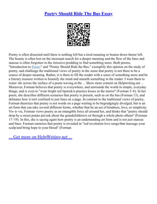 Poetry Should Ride The Bus Essay
Poetry is often dissected until there is nothing left but a tired meaning or beaten down theme left.
The beauty is often lost on the incessant search for a deeper meaning and the flow of the lines and
stanzas is often forgotten in the intrusive prodding to find something more. Both poems,
"Introduction to Poetry" and "Poetry Should Ride the Bus," exemplify this opinion on the study of
poetry, and challenge the traditional views of poetry in the sense that poetry is not there to be a
source of deeper meaning. Rather, it is there to fill the reader with a sense of something more and be
a literary treasure written to beautify the mind and unearth something in the reader. I want them to
water–ski across the surface of a poem waving at the ... Show more content on Helpwriting.net ...
Moreover, Forman believes that poetry is everywhere, and surrounds the world in simple, everyday
things, and is even to "wear bright red lipstick/n practice kisses in the mirror" (Forman 5–6). In her
poem, she describes different scenarios that poetry is present, such as on the bus (Forman 13), and
delinates how it isn't confined to just lines on a page. In contrast to the traditional views of poetry,
Forman theorizes that poetry is not words on a page waiting to be begrudgingly divulged, but is an
art form that can take several different forms, whether that be an act of kindness, love, or simplicity.
Vis–à–vis, Forman views poetry as an intangible force all around her, and thinks that "poetry should
drop by a sweet potato pie/ask about the grandchildren/n sit through a whole photo album" (Forman
17–19). In this, she is saying again how poetry is an undemanding art form and is not just stanzas
and lines. Forman surmises that poetry is revealed in "red revolution love songs/that massage your
scalp/and bring hope to your blood" (Forman
... Get more on HelpWriting.net ...
 