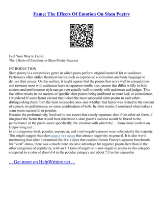 Fame: The Effects Of Emotion On Slam Poetry
Feel Your Way to Fame:
The Effects of Emotion on Slam Poetry Success
INTRODUCTION
Slam poetry is a competitive genre in which poets perform original material for an audience.
Performers often utilize theatrical tactics such as expressive vocalization and body language to
deliver their pieces. On the surface, it might appear that the poems that score well in competitions
and resonate most with audiences have no apparent similarities; poems that differ wildly in both
content and performance style can go over equally well or poorly with audiences and judges. This
fact often results in the success of specific slam poems being attributed to mere luck or coincidence.
I wondered if some factor existed that linked the most successful slam poems to each other–
distinguishing them from the least successful ones–and whether that factor was related to the content
of a poem, its performance, or some combination of both. In other words, I wondered what makes a
slam poem successful or popular.
Because the performativity involved is one aspect that clearly separates slam from other art forms, I
imagined the factor that would best determine a slam poem's success would be linked to the
performance of the poem–more specifically, the emotion with which the ... Show more content on
Helpwriting.net ...
In all categories–total, popular, unpopular, and viral–negative poems were indisputably the majority.
This might suggest that slam poetry is a genre that attracts negativity in general. It is also worth
mentioning that when I examined the few videos that reached Button Poetry's separate benchmark
for "viral" status, there was a much more decisive advantage for negative poems here than in the
other categories of popularity, with an 8:1 ratio of negative to not–negative poems in this category
compared to a ratio of about 6:4 in the popular category and about 7:3 in the unpopular
... Get more on HelpWriting.net ...
 