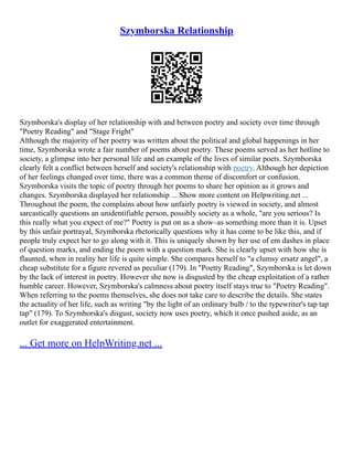 Szymborska Relationship
Szymborska's display of her relationship with and between poetry and society over time through
"Poetry Reading" and "Stage Fright"
Although the majority of her poetry was written about the political and global happenings in her
time, Szymborska wrote a fair number of poems about poetry. These poems served as her hotline to
society, a glimpse into her personal life and an example of the lives of similar poets. Szymborska
clearly felt a conflict between herself and society's relationship with poetry. Although her depiction
of her feelings changed over time, there was a common theme of discomfort or confusion.
Szymborska visits the topic of poetry through her poems to share her opinion as it grows and
changes. Szymborska displayed her relationship ... Show more content on Helpwriting.net ...
Throughout the poem, the complains about how unfairly poetry is viewed in society, and almost
sarcastically questions an unidentifiable person, possibly society as a whole, "are you serious? Is
this really what you expect of me?" Poetry is put on as a show–as something more than it is. Upset
by this unfair portrayal, Szymborska rhetorically questions why it has come to be like this, and if
people truly expect her to go along with it. This is uniquely shown by her use of em dashes in place
of question marks, and ending the poem with a question mark. She is clearly upset with how she is
flaunted, when in reality her life is quite simple. She compares herself to "a clumsy ersatz angel", a
cheap substitute for a figure revered as peculiar (179). In "Poetry Reading", Szymborska is let down
by the lack of interest in poetry. However she now is disgusted by the cheap exploitation of a rather
humble career. However, Szymborska's calmness about poetry itself stays true to "Poetry Reading".
When referring to the poems themselves, she does not take care to describe the details. She states
the actuality of her life, such as writing "by the light of an ordinary bulb / to the typewriter's tap tap
tap" (179). To Szymborska's disgust, society now uses poetry, which it once pushed aside, as an
outlet for exaggerated entertainment.
... Get more on HelpWriting.net ...
 