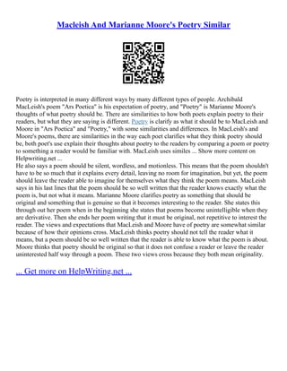 Macleish And Marianne Moore's Poetry Similar
Poetry is interpreted in many different ways by many different types of people. Archibald
MacLeish's poem "Ars Poetica" is his expectation of poetry, and "Poetry" is Marianne Moore's
thoughts of what poetry should be. There are similarities to how both poets explain poetry to their
readers, but what they are saying is different. Poetry is clarify as what it should be to MacLeish and
Moore in "Ars Poetica" and "Poetry," with some similarities and differences. In MacLeish's and
Moore's poems, there are similarities in the way each poet clarifies what they think poetry should
be, both poet's use explain their thoughts about poetry to the readers by comparing a poem or poetry
to something a reader would be familiar with. MacLeish uses similes ... Show more content on
Helpwriting.net ...
He also says a poem should be silent, wordless, and motionless. This means that the poem shouldn't
have to be so much that it explains every detail, leaving no room for imagination, but yet, the poem
should leave the reader able to imagine for themselves what they think the poem means. MacLeish
says in his last lines that the poem should be so well written that the reader knows exactly what the
poem is, but not what it means. Marianne Moore clarifies poetry as something that should be
original and something that is genuine so that it becomes interesting to the reader. She states this
through out her poem when in the beginning she states that poems become unintelligible when they
are derivative. Then she ends her poem writing that it must be original, not repetitive to interest the
reader. The views and expectations that MacLeish and Moore have of poetry are somewhat similar
because of how their opinions cross. MacLeish thinks poetry should not tell the reader what it
means, but a poem should be so well written that the reader is able to know what the poem is about.
Moore thinks that poetry should be original so that it does not confuse a reader or leave the reader
uninterested half way through a poem. These two views cross because they both mean originality.
... Get more on HelpWriting.net ...
 