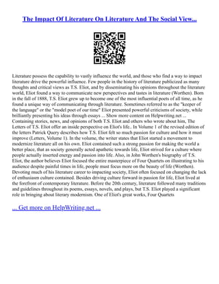 The Impact Of Literature On Literature And The Social View...
Literature possess the capability to vastly influence the world, and those who find a way to impact
literature drive the powerful influence. Few people in the history of literature publicized as many
thoughts and critical views as T.S. Eliot, and by disseminating his opinions throughout the literature
world, Eliot found a way to communicate new perspectives and tastes in literature (Worthen). Born
in the fall of 1888, T.S. Eliot grew up to become one of the most influential poets of all time, as he
found a unique way of communicating through literature. Sometimes referred to as the "keeper of
the language" or the "model poet of our time" Eliot presented powerful criticisms of society, while
brilliantly presenting his ideas through essays ... Show more content on Helpwriting.net ...
Containing stories, news, and opinions of both T.S. Eliot and others who wrote about him, The
Letters of T.S. Eliot offer an inside perspective on Eliot's life.. In Volume 1 of the revised edition of
the letters Patrick Query describes how T.S. Eliot felt so much passion for culture and how it must
improve (Letters, Volume 1). In the volume, the writer states that Eliot started a movement to
modernize literature all on his own. Eliot contained such a strong passion for making the world a
better place, that as society generally acted apathetic towards life, Eliot strived for a culture where
people actually inserted energy and passion into life. Also, in John Worthen's biography of T.S.
Eliot, the author believes Eliot focused the entire masterpiece of Four Quartets on illustrating to his
audience despite painful times in life, people must focus more on the beauty of life (Worthen).
Devoting much of his literature career to impacting society, Eliot often focused on changing the lack
of enthusiasm culture contained. Besides driving culture forward in passion for life, Eliot lived at
the forefront of contemporary literature. Before the 20th century, literature followed many traditions
and guidelines throughout its poems, essays, novels, and plays, but T.S. Eliot played a significant
role in bringing about literary modernism. One of Eliot's great works, Four Quartets
... Get more on HelpWriting.net ...
 