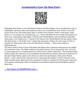 Argumentative Essay On Slam Poetry
Defending Slam Poetry as Art with Denise Frohman and Daniel Beaty Art is considered by some as
undefinable, and many other individuals have their very own definition of art. Poetry is one well
known form of art, and within poetry there is another form of poetry which is slam poetry. Slam
poetry is a very unique way of expressing poetry. Some individuals do not consider slam poetry as a
form of art. Among these individuals is literary critic Harold Bloom, who has publicly stated that
slam poetry is the "death of art." Contrary to the literary critic Harold Bloom who has openly stated
that Slam poetry is "the death of art," I argue that slam poetry furthers the wide scope of what we
consider art. Slam poetry allows the artist like Denise Frohman ... Show more content on
Helpwriting.net ...
The artists stand in front of many individuals and display their expression and passion to be judged
and celebrated. Ames, Van Meter explains in the ethics journal "Art as Expression" that, "art is not
so much experience as a transformation of it which may be called 'expression.'" This statement helps
further explain the expression of art and furthers the point that art requires skill and an expression of
that skill. Daniel Beaty expresses his skill as an artist in the performance of his poem "Knock
Knock," in this video he truly expresses his art, captivating the audience with his memories of his
father and their game. Beaty proves the expansion of what we consider art with his great expression
of his poems, breaking the molds of traditional art and further disproving Harold Blooms opinion
about slam
... Get more on HelpWriting.net ...
 