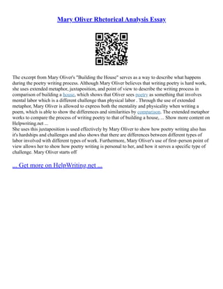 Mary Oliver Rhetorical Analysis Essay
The excerpt from Mary Oliver's "Building the House" serves as a way to describe what happens
during the poetry writing process. Although Mary Oliver believes that writing poetry is hard work,
she uses extended metaphor, juxtaposition, and point of view to describe the writing process in
comparison of building a house, which shows that Oliver sees poetry as something that involves
mental labor which is a different challenge than physical labor . Through the use of extended
metaphor, Mary Oliver is allowed to express both the mentality and physicality when writing a
poem, which is able to show the differences and similarities by comparison. The extended metaphor
works to compare the process of writing poetry to that of building a house, ... Show more content on
Helpwriting.net ...
She uses this juxtaposition is used effectively by Mary Oliver to show how poetry writing also has
it's hardships and challenges and also shows that there are differences between different types of
labor involved with different types of work. Furthermore, Mary Oliver's use of first–person point of
view allows her to show how poetry writing is personal to her, and how it serves a specific type of
challenge. Mary Oliver starts off
... Get more on HelpWriting.net ...
 