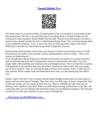 Naomi Shihab Nye
The human brain is a mysterious thing. Everything that we have ever known is stored inside of this
three pound mass. The fact is, no one really knows everything about it. Scientists today are still
unlocking its many mysteries. Naomi Shihab Nye has said, "Anyone who feels poetry is an alien or
ominous force should consider the style in which human beings think." The way human beings think
is not in elaborate sentences. Poetry is not as far away as some may think. I agree with Naomi
Shihab Nye when she says that human beings think in fragments of poetry.
Human beings think in poetry, such as Nye said, because we don't use punctuation when we think.
Punctuation is the marks, such as period, comma, and parentheses, used in writing ... Show more
content on Helpwriting.net ...
Every thought that a human being has is flooded with emotion. An emotion is a natural instinctive
state of mind deriving from one's circumstances, mood, or relationships with others. You can't
simply think without pulling your emotions into your thought process. There are four basic emotions
with hundreds of sub emotions that come off of them. Humans are hardwired to feel every single
one of those emotions. They are coursing through our brain every moment. Poetry is little lines of
pure emotion. When a reader reads and understands these lines, it is like peering into the author's
soul.
FInally, I agree with Nye's view on poetry and the human thought because there are many types of
poetry and even more types of thought. There have been over fifty types of poetry categorized. Each
of them are similar, yet very unique in their own way. There is a Ballads just like when you are
thinking with a rhythm in your head. When you think things out long and hard there is the Epic. On
a quiet day when you are looking at the beautiful scenery you are thinking in Imagery. The lists goes
on and on. For every type of poetry we have a type of thought that
... Get more on HelpWriting.net ...
 