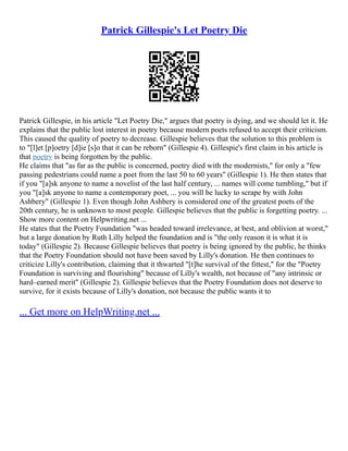 Patrick Gillespie's Let Poetry Die
Patrick Gillespie, in his article "Let Poetry Die," argues that poetry is dying, and we should let it. He
explains that the public lost interest in poetry because modern poets refused to accept their criticism.
This caused the quality of poetry to decrease. Gillespie believes that the solution to this problem is
to "[l]et [p]oetry [d]ie [s]o that it can be reborn" (Gillespie 4). Gillespie's first claim in his article is
that poetry is being forgotten by the public.
He claims that "as far as the public is concerned, poetry died with the modernists," for only a "few
passing pedestrians could name a poet from the last 50 to 60 years" (Gillespie 1). He then states that
if you "[a]sk anyone to name a novelist of the last half century, ... names will come tumbling," but if
you "[a]sk anyone to name a contemporary poet, ... you will be lucky to scrape by with John
Ashbery" (Gillespie 1). Even though John Ashbery is considered one of the greatest poets of the
20th century, he is unknown to most people. Gillespie believes that the public is forgetting poetry. ...
Show more content on Helpwriting.net ...
He states that the Poetry Foundation "was headed toward irrelevance, at best, and oblivion at worst,"
but a large donation by Ruth Lilly helped the foundation and is "the only reason it is what it is
today" (Gillespie 2). Because Gillespie believes that poetry is being ignored by the public, he thinks
that the Poetry Foundation should not have been saved by Lilly's donation. He then continues to
criticize Lilly's contribution, claiming that it thwarted "[t]he survival of the fittest," for the "Poetry
Foundation is surviving and flourishing" because of Lilly's wealth, not because of "any intrinsic or
hard–earned merit" (Gillespie 2). Gillespie believes that the Poetry Foundation does not deserve to
survive, for it exists because of Lilly's donation, not because the public wants it to
... Get more on HelpWriting.net ...
 