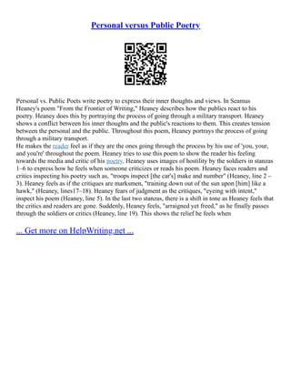 Personal versus Public Poetry
Personal vs. Public Poets write poetry to express their inner thoughts and views. In Seamus
Heaney's poem "From the Frontier of Writing," Heaney describes how the publics react to his
poetry. Heaney does this by portraying the process of going through a military transport. Heaney
shows a conflict between his inner thoughts and the public's reactions to them. This creates tension
between the personal and the public. Throughout this poem, Heaney portrays the process of going
through a military transport.
He makes the reader feel as if they are the ones going through the process by his use of 'you, your,
and you're' throughout the poem. Heaney tries to use this poem to show the reader his feeling
towards the media and critic of his poetry. Heaney uses images of hostility by the soldiers in stanzas
1–6 to express how he feels when someone criticizes or reads his poem. Heaney faces readers and
critics inspecting his poetry such as, "troops inspect [the car's] make and number" (Heaney, line 2 –
3). Heaney feels as if the critiques are marksmen, "training down out of the sun upon [him] like a
hawk," (Heaney, lines17–18). Heaney fears of judgment as the critiques, "eyeing with intent,"
inspect his poem (Heaney, line 5). In the last two stanzas, there is a shift in tone as Heaney feels that
the critics and readers are gone. Suddenly, Heaney feels, "arraigned yet freed," as he finally passes
through the soldiers or critics (Heaney, line 19). This shows the relief he feels when
... Get more on HelpWriting.net ...
 