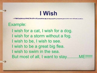 I Wish
Example:
 I wish for a cat, I wish for a dog.
 I wish for a storm without a fog.
 I wish to be, I wish to see.
 I wish to be a great big flea.
 I wish to swim in the sea.
 But most of all, I want to stay..........ME!!!!!!
 