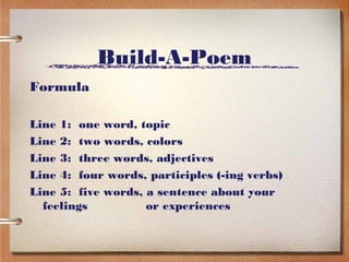 Build-A-Poem
Formula

Line 1: one word, topic
Line 2: two words, colors
Line 3: three words, adjectives
Line 4: four words, participles (-ing verbs)
Line 5: five words, a sentence about your
  feelings          or experiences
 