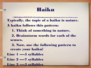 Haiku
Typically, the topic of a haiku is nature.
A haiku follows this pattern:
   1. Think of something in nature.
   2. Brainstorm words for each of the
  senses.
   3. Now, use the following pattern to
  create your haiku!
Line 1 ----5 syllables
Line 2 ----7 syllables
Line 3 ----5 syllables
 