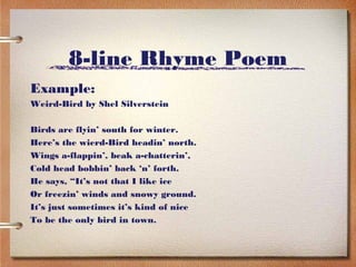 8-line Rhyme Poem
Example:
Weird-Bird by Shel Silverstein

Birds are flyin’ south for winter.
Here’s the wierd-Bird headin’ north.
Wings a-flappin’, beak a-chatterin’,
Cold head bobbin’ back ‘n’ forth.
He says, “It’s not that I like ice
Or freezin’ winds and snowy ground.
It’s just sometimes it’s kind of nice
To be the only bird in town.
 