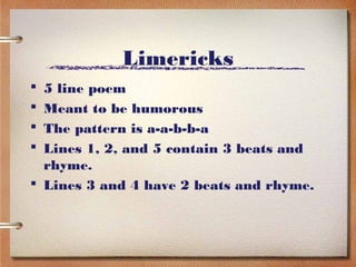 Limericks
 5 line poem
 Meant to be humorous
 The pattern is a-a-b-b-a
 Lines 1, 2, and 5 contain 3 beats and
  rhyme.
 Lines 3 and 4 have 2 beats and rhyme.
 