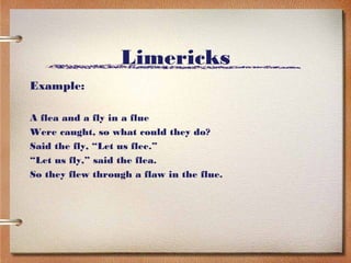 Limericks
Example:

A flea and a fly in a flue
Were caught, so what could they do?
Said the fly, “Let us flee.”
“Let us fly,” said the flea.
So they flew through a flaw in the flue.
 