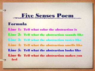 Five Senses Poem
Formula
Line    1:   Tell what color the abstraction is
Line    2:   Tell what the abstraction sounds like
Line    3:   Tell what the abstraction tastes like
Line    4:   Tell what the abstraction smells like
Line    5:   Tell what the abstraction looks like
Line    6:   Tell what the abstraction makes you
 feel
 