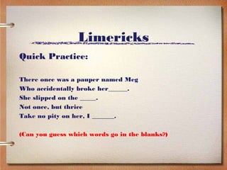 Limericks
Quick Practice:

There once was a pauper named Meg
Who accidentally broke her______.
She slipped on the _____.
Not once, but thrice
Take no pity on her, I _______.

(Can you guess which words go in the blanks?)
 