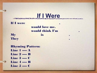 If I Were
If I were                     ,
            would love me.
            would think I’m           .
My               is               .
They                              .

Rhyming Pattern:
Line 1 ---- A
Line 2 ---- B
Line 3 ---- C
Line 4 ---- B
Line 5 ---- C
 