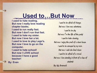 Used to…But Now
   I used to hate reading.
   But now I really love reading             I used to be afraid of change.
   chapter books.                           But now I love new adventures.
   I used to run really fast.                        I used to be shy.
   But now I don't run that fast.
   I used to hate my sister.              But now I’m the life of the party!
   But now I love her a lot.                     I used to hate cleaning.
   I used to love to play Lego's.   But now I enjoy the smell of a clean house.
   But now I love to go on the
   computer.                              I used to be annoyed by my mom.
   I used to hate school!                  But now I wish she lived closer.
   But now I LOVE school                    I used to be afraid of a crowd.
   because I have a good
   teacher!                         But now I love standing in front of a class of
By: Evan                                                  students!
                                    By: Miss Brannack
 