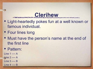 Clerihew
 Light-heartedly pokes fun at a well known or
  famous individual.
 Four lines long
 Must have the person’s name at the end of
  the first line
 Pattern:
Line 1 ---- A
Line 2 ---- A
Line 3 ---- B
Line 4 ---- B
 