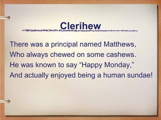 Clerihew
There was a principal named Matthews,
Who always chewed on some cashews.
He was known to say “Happy Monday,”
And actually enjoyed being a human sundae!
 