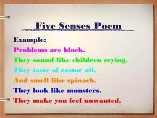 Five Senses Poem
Example:
Problems are black.
They sound like children crying.
They taste of castor oil.
And smell like spinach.
They look like monsters.
They make you feel unwanted.
 